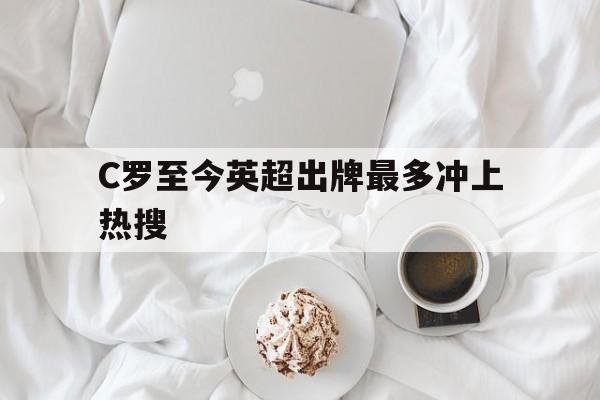 C罗至今英超出牌最多冲上热搜(c罗至今英超出牌最多冲上热搜的球队) C罗至今英超出牌最多冲上热搜(c罗至今英超出牌最多冲上热搜的球队)